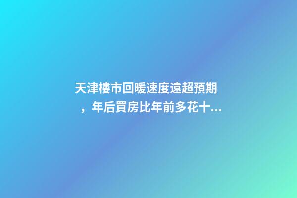 天津樓市回暖速度遠超預期，年后買房比年前多花十幾萬！